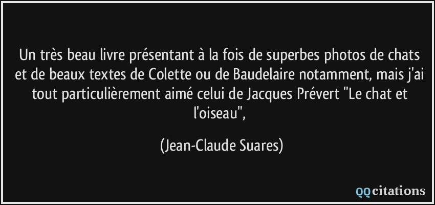Un très beau livre présentant à la fois de superbes photos de chats et de beaux textes de Colette ou de Baudelaire notamment, mais j'ai tout particulièrement aimé celui de Jacques Prévert 