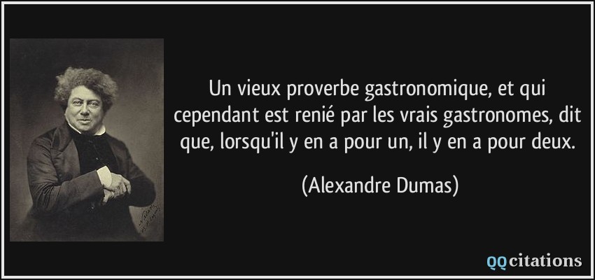 Un vieux proverbe gastronomique, et qui cependant est renié par les vrais gastronomes, dit que, lorsqu'il y en a pour un, il y en a pour deux.  - Alexandre Dumas