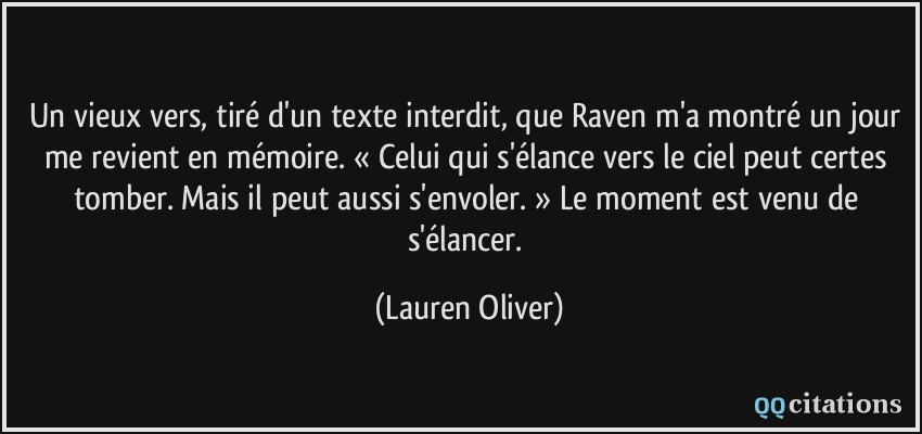 Un vieux vers, tiré d'un texte interdit, que Raven m'a montré un jour me revient en mémoire. « Celui qui s'élance vers le ciel peut certes tomber. Mais il peut aussi s'envoler. » Le moment est venu de s'élancer.  - Lauren Oliver