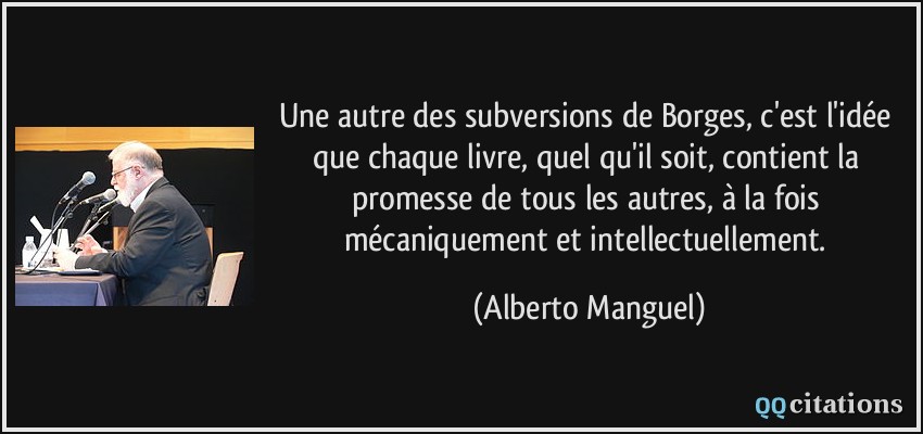 Une autre des subversions de Borges, c'est l'idée que chaque livre, quel qu'il soit, contient la promesse de tous les autres, à la fois mécaniquement et intellectuellement.  - Alberto Manguel