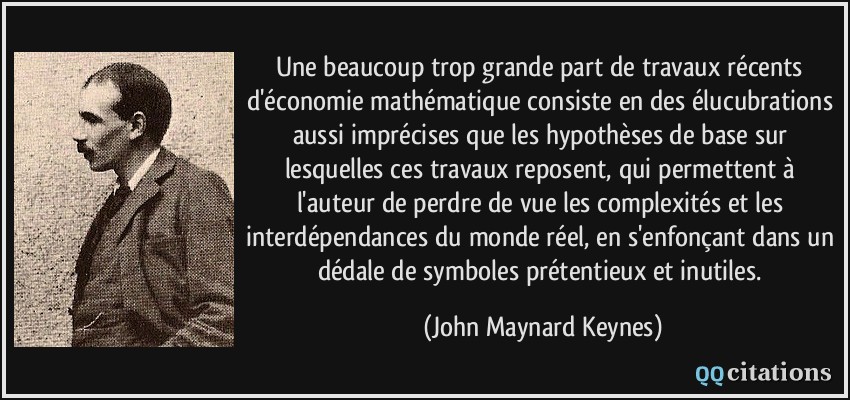 Une beaucoup trop grande part de travaux récents d'économie mathématique consiste en des élucubrations aussi imprécises que les hypothèses de base sur lesquelles ces travaux reposent, qui permettent à l'auteur de perdre de vue les complexités et les interdépendances du monde réel, en s'enfonçant dans un dédale de symboles prétentieux et inutiles.  - John Maynard Keynes