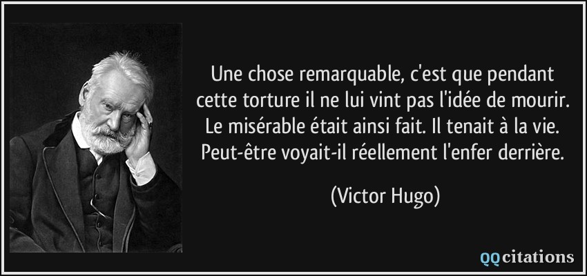 Une chose remarquable, c'est que pendant cette torture il ne lui vint pas l'idée de mourir. Le misérable était ainsi fait. Il tenait à la vie. Peut-être voyait-il réellement l'enfer derrière.  - Victor Hugo