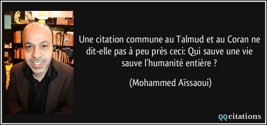 Une citation commune au Talmud et au Coran ne dit-elle pas à peu près ceci: Qui sauve une vie sauve l'humanité entière ?  - Mohammed Aïssaoui
