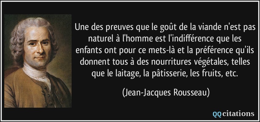Une des preuves que le goût de la viande n'est pas naturel à l'homme est l'indifférence que les enfants ont pour ce mets-là et la préférence qu'ils donnent tous à des nourritures végétales, telles que le laitage, la pâtisserie, les fruits, etc.  - Jean-Jacques Rousseau