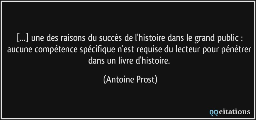 [...] une des raisons du succès de l'histoire dans le grand public : aucune compétence spécifique n'est requise du lecteur pour pénétrer dans un livre d'histoire.  - Antoine Prost