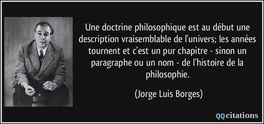 Une doctrine philosophique est au début une description vraisemblable de l'univers; les années tournent et c'est un pur chapitre - sinon un paragraphe ou un nom - de l'histoire de la philosophie.  - Jorge Luis Borges