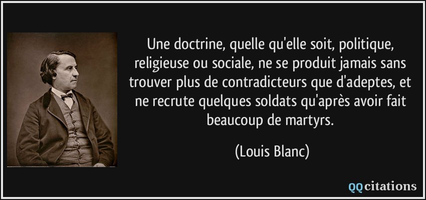 Une doctrine, quelle qu'elle soit, politique, religieuse ou sociale, ne se produit jamais sans trouver plus de contradicteurs que d'adeptes, et ne recrute quelques soldats qu'après avoir fait beaucoup de martyrs.  - Louis Blanc