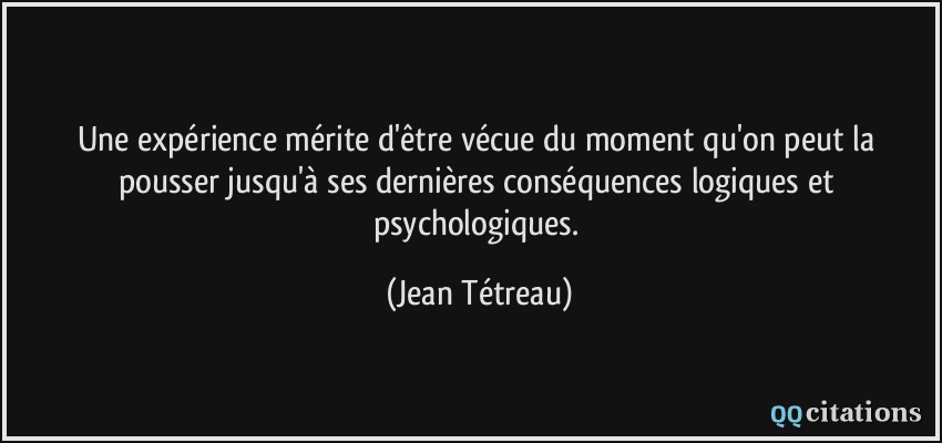 Une expérience mérite d'être vécue du moment qu'on peut la pousser jusqu'à ses dernières conséquences logiques et psychologiques.  - Jean Tétreau