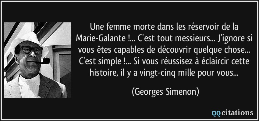 Une femme morte dans les réservoir de la Marie-Galante !... C'est tout messieurs... J'ignore si vous êtes capables de découvrir quelque chose... C'est simple !... Si vous réussisez à éclaircir cette histoire, il y a vingt-cinq mille pour vous...  - Georges Simenon