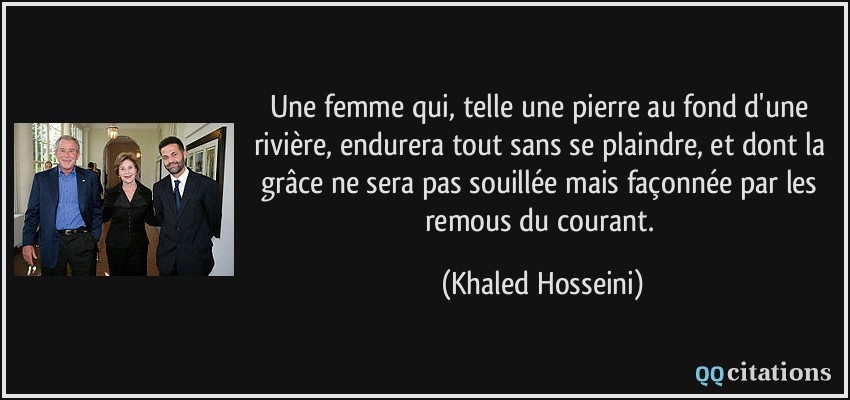 Une femme qui, telle une pierre au fond d'une rivière, endurera tout sans se plaindre, et dont la grâce ne sera pas souillée mais façonnée par les remous du courant.  - Khaled Hosseini