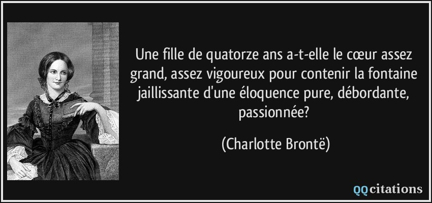 Une fille de quatorze ans a-t-elle le cœur assez grand, assez vigoureux pour contenir la fontaine jaillissante d'une éloquence pure, débordante, passionnée?  - Charlotte Brontë