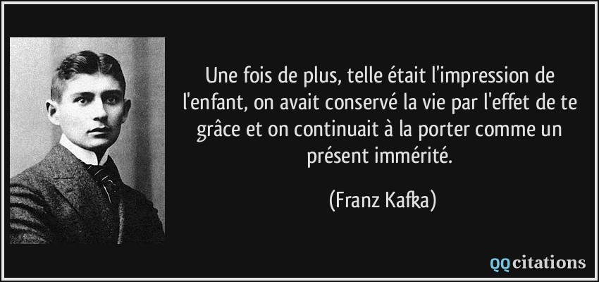 Une fois de plus, telle était l'impression de l'enfant, on avait conservé la vie par l'effet de te grâce et on continuait à la porter comme un présent immérité.  - Franz Kafka