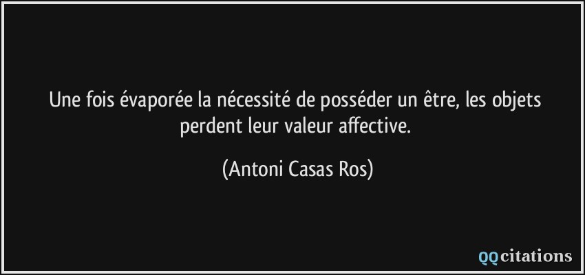 Une fois évaporée la nécessité de posséder un être, les objets perdent leur valeur affective.  - Antoni Casas Ros