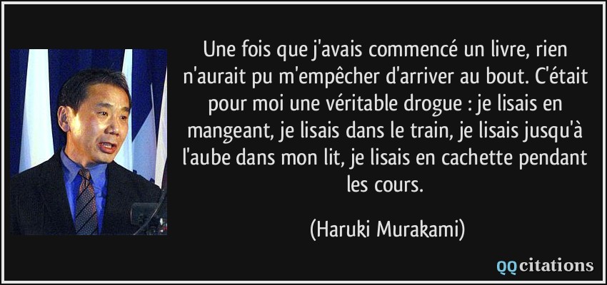 Une fois que j'avais commencé un livre, rien n'aurait pu m'empêcher d'arriver au bout. C'était pour moi une véritable drogue : je lisais en mangeant, je lisais dans le train, je lisais jusqu'à l'aube dans mon lit, je lisais en cachette pendant les cours.  - Haruki Murakami