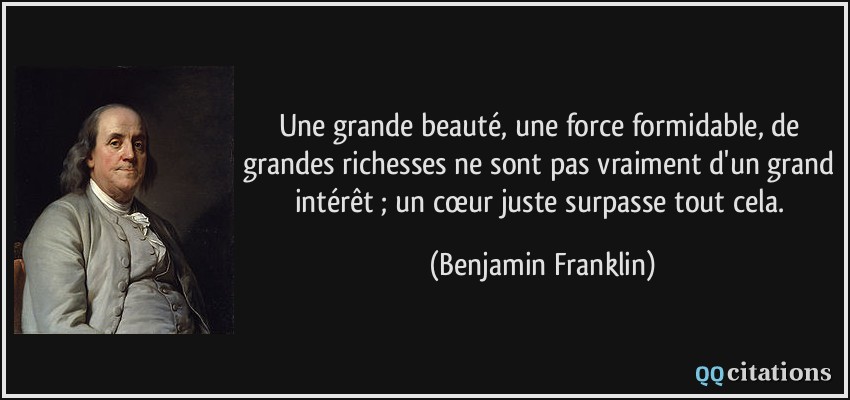 Une grande beauté, une force formidable, de grandes richesses ne sont pas vraiment d'un grand intérêt ; un cœur juste surpasse tout cela.  - Benjamin Franklin