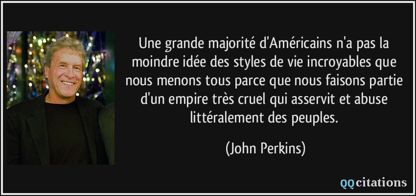 Une grande majorité d'Américains n'a pas la moindre idée des styles de vie incroyables que nous menons tous parce que nous faisons partie d'un empire très cruel qui asservit et abuse littéralement des peuples.  - John Perkins