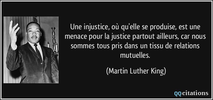 Une injustice, où qu'elle se produise, est une menace pour la justice partout ailleurs, car nous sommes tous pris dans un tissu de relations mutuelles.  - Martin Luther King