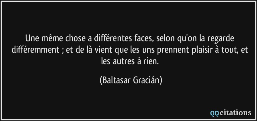 Une même chose a différentes faces, selon qu'on la regarde différemment ; et de là vient que les uns prennent plaisir à tout, et les autres à rien.  - Baltasar Gracián