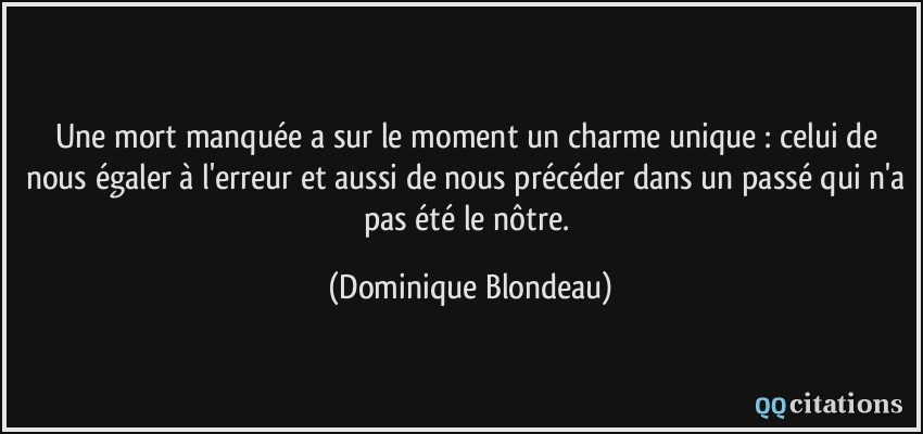 Une mort manquée a sur le moment un charme unique : celui de nous égaler à l'erreur et aussi de nous précéder dans un passé qui n'a pas été le nôtre.  - Dominique Blondeau