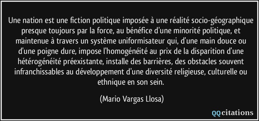 Une nation est une fiction politique imposée à une réalité socio-géographique presque toujours par la force, au bénéfice d'une minorité politique, et maintenue à travers un système uniformisateur qui, d'une main douce ou d'une poigne dure, impose l'homogénéité au prix de la disparition d'une hétérogénéité préexistante, installe des barrières, des obstacles souvent infranchissables au développement d'une diversité religieuse, culturelle ou ethnique en son sein.  - Mario Vargas Llosa