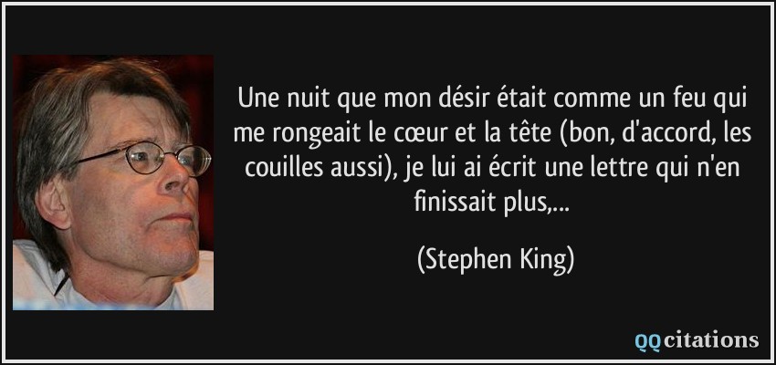 Une nuit que mon désir était comme un feu qui me rongeait le cœur et la tête (bon, d'accord, les couilles aussi), je lui ai écrit une lettre qui n'en finissait plus,...  - Stephen King