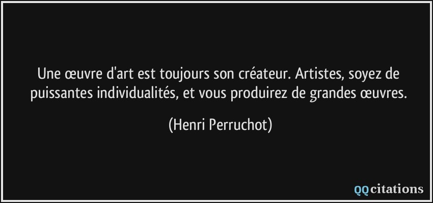 Une œuvre d'art est toujours son créateur. Artistes, soyez de puissantes individualités, et vous produirez de grandes œuvres.  - Henri Perruchot