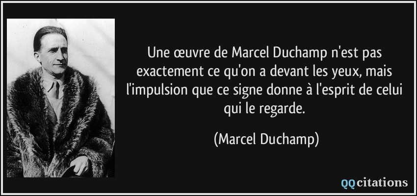 Une œuvre de Marcel Duchamp n'est pas exactement ce qu'on a devant les yeux, mais l'impulsion que ce signe donne à l'esprit de celui qui le regarde.  - Marcel Duchamp