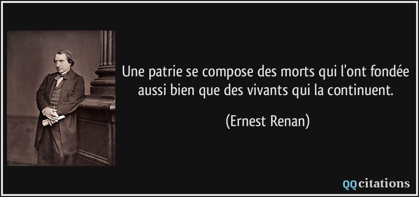 Une patrie se compose des morts qui l'ont fondée aussi bien que des vivants qui la continuent.  - Ernest Renan