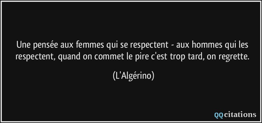 Une pensée aux femmes qui se respectent - aux hommes qui les respectent, quand on commet le pire c'est trop tard, on regrette.  - L'Algérino