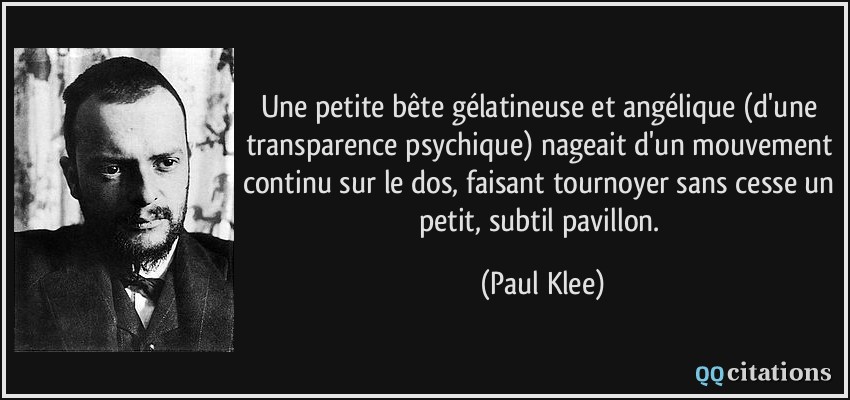 Une petite bête gélatineuse et angélique (d'une transparence psychique) nageait d'un mouvement continu sur le dos, faisant tournoyer sans cesse un petit, subtil pavillon.  - Paul Klee