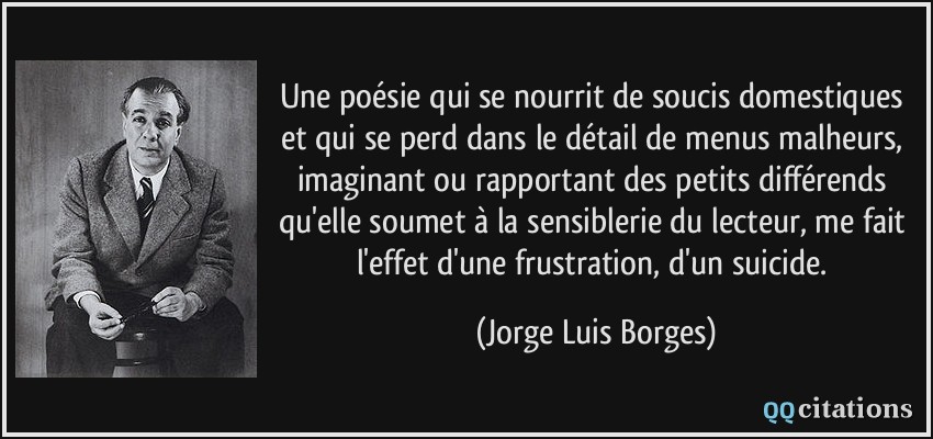 Une poésie qui se nourrit de soucis domestiques et qui se perd dans le détail de menus malheurs, imaginant ou rapportant des petits différends qu'elle soumet à la sensiblerie du lecteur, me fait l'effet d'une frustration, d'un suicide.  - Jorge Luis Borges