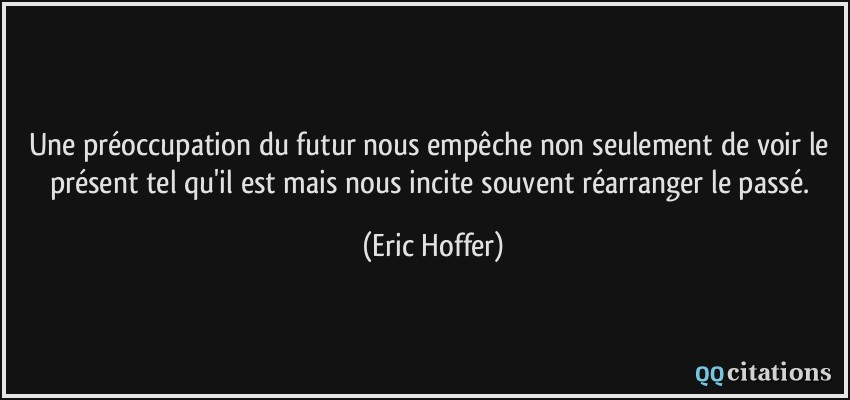 Une préoccupation du futur nous empêche non seulement de voir le présent tel qu'il est mais nous incite souvent réarranger le passé.  - Eric Hoffer