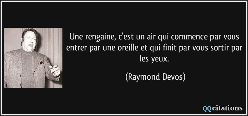 Une rengaine, c'est un air qui commence par vous entrer par une oreille et qui finit par vous sortir par les yeux.  - Raymond Devos