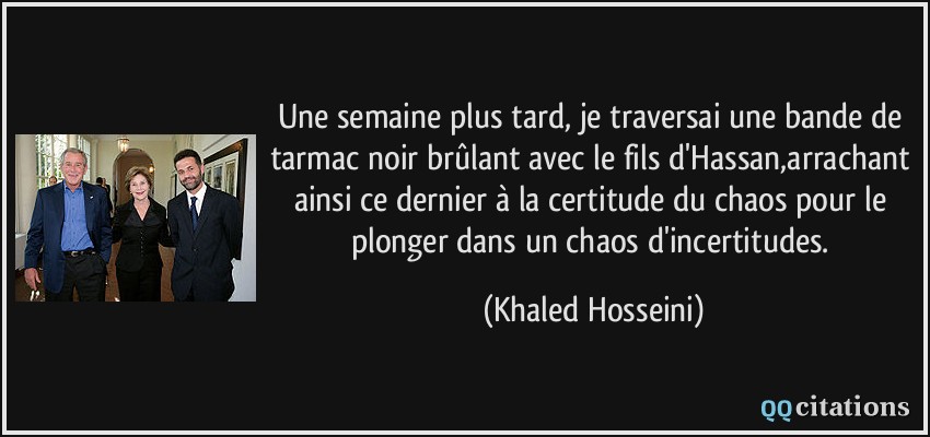 Une semaine plus tard, je traversai une bande de tarmac noir brûlant avec le fils d'Hassan,arrachant ainsi ce dernier à la certitude du chaos pour le plonger dans un chaos d'incertitudes.  - Khaled Hosseini