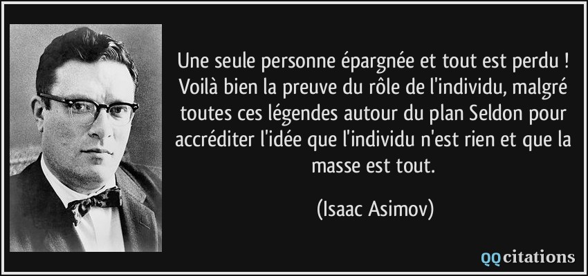 Une seule personne épargnée et tout est perdu ! Voilà bien la preuve du rôle de l'individu, malgré toutes ces légendes autour du plan Seldon pour accréditer l'idée que l'individu n'est rien et que la masse est tout.  - Isaac Asimov