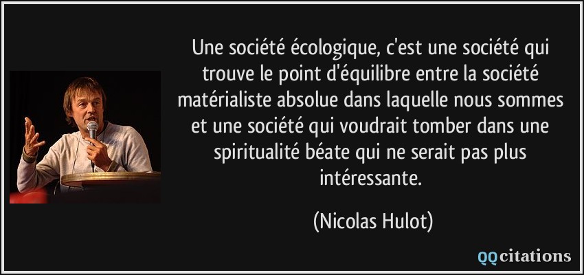 Une société écologique, c'est une société qui trouve le point d'équilibre entre la société matérialiste absolue dans laquelle nous sommes et une société qui voudrait tomber dans une spiritualité béate qui ne serait pas plus intéressante.  - Nicolas Hulot