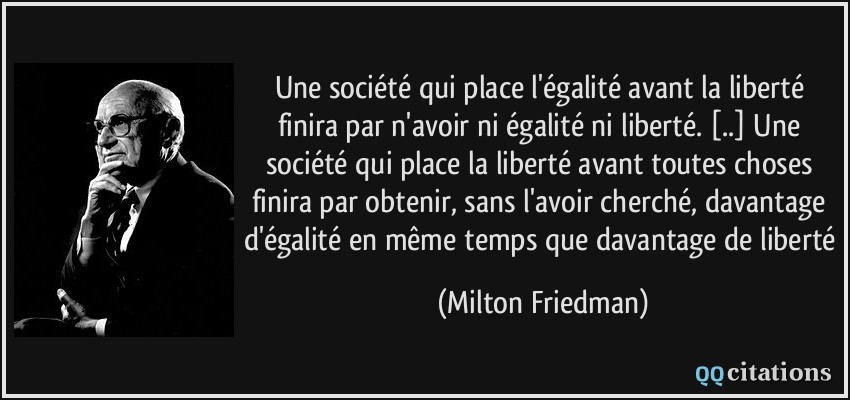 Une société qui place l'égalité avant la liberté finira par n'avoir ni égalité ni liberté. [..] Une société qui place la liberté avant toutes choses finira par obtenir, sans l'avoir cherché, davantage d'égalité en même temps que davantage de liberté  - Milton Friedman