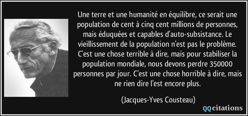 Une terre et une humanité en équilibre, ce serait une population de cent à cinq cent millions de personnes, mais éduquées et capables d'auto-subsistance. Le vieillissement de la population n'est pas le problème. C'est une chose terrible à dire, mais pour stabiliser la population mondiale, nous devons perdre 350000 personnes par jour. C'est une chose horrible à dire, mais ne rien dire l'est encore plus.  - Jacques-Yves Cousteau