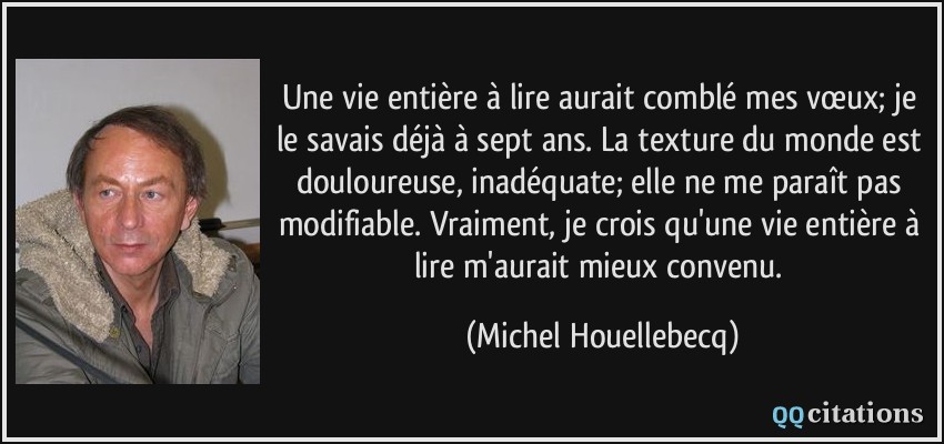 Une vie entière à lire aurait comblé mes vœux; je le savais déjà à sept ans. La texture du monde est douloureuse, inadéquate; elle ne me paraît pas modifiable. Vraiment, je crois qu'une vie entière à lire m'aurait mieux convenu.  - Michel Houellebecq