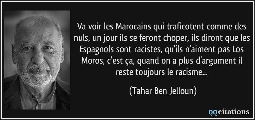 Va voir les Marocains qui traficotent comme des nuls, un jour ils se feront choper, ils diront que les Espagnols sont racistes, qu'ils n'aiment pas Los Moros, c'est ça, quand on a plus d'argument il reste toujours le racisme...  - Tahar Ben Jelloun