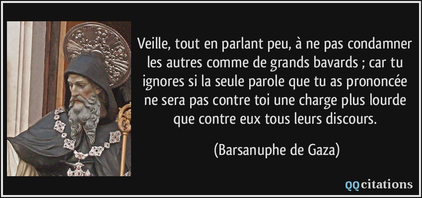 Veille, tout en parlant peu, à ne pas condamner les autres comme de grands bavards ; car tu ignores si la seule parole que tu as prononcée ne sera pas contre toi une charge plus lourde que contre eux tous leurs discours.  - Barsanuphe de Gaza