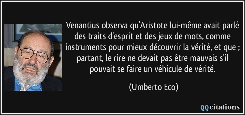 Venantius observa qu'Aristote lui-même avait parlé des traits d'esprit et des jeux de mots, comme instruments pour mieux découvrir la vérité, et que ; partant, le rire ne devait pas être mauvais s'il pouvait se faire un véhicule de vérité.  - Umberto Eco