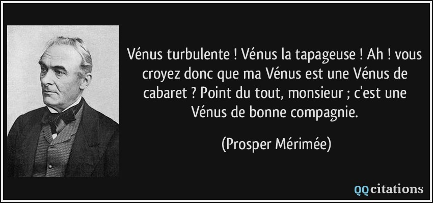 Vénus turbulente ! Vénus la tapageuse ! Ah ! vous croyez donc que ma Vénus est une Vénus de cabaret ? Point du tout, monsieur ; c'est une Vénus de bonne compagnie.  - Prosper Mérimée