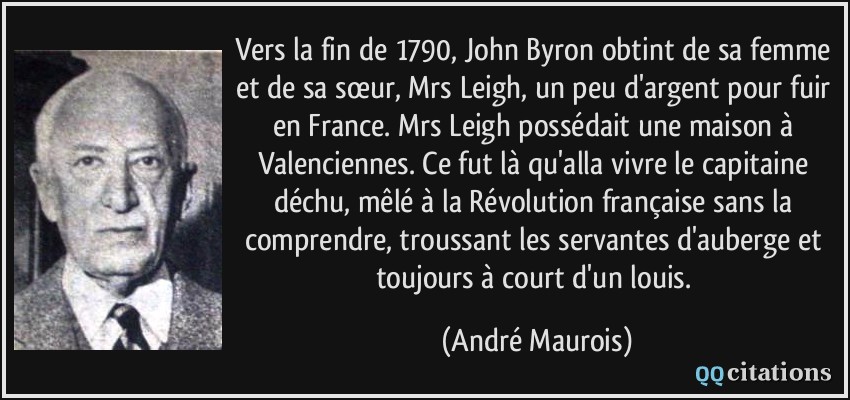 Vers la fin de 1790, John Byron obtint de sa femme et de sa sœur, Mrs Leigh, un peu d'argent pour fuir en France. Mrs Leigh possédait une maison à Valenciennes. Ce fut là qu'alla vivre le capitaine déchu, mêlé à la Révolution française sans la comprendre, troussant les servantes d'auberge et toujours à court d'un louis.  - André Maurois