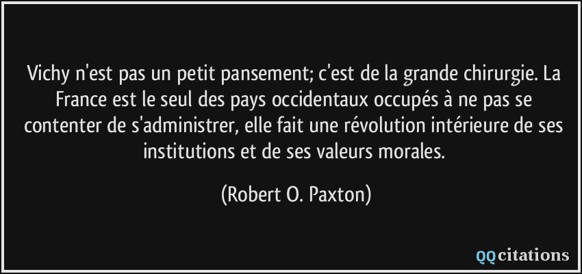 Vichy n'est pas un petit pansement; c'est de la grande chirurgie. La France est le seul des pays occidentaux occupés à ne pas se contenter de s'administrer, elle fait une révolution intérieure de ses institutions et de ses valeurs morales.  - Robert O. Paxton