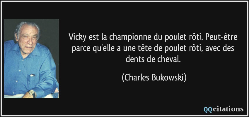 Vicky est la championne du poulet rôti. Peut-être parce qu'elle a une tête de poulet rôti, avec des dents de cheval.  - Charles Bukowski