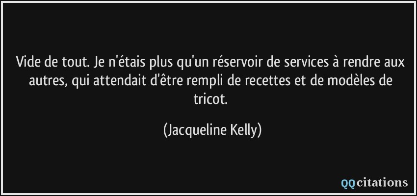 Vide de tout. Je n'étais plus qu'un réservoir de services à rendre aux autres, qui attendait d'être rempli de recettes et de modèles de tricot.  - Jacqueline Kelly