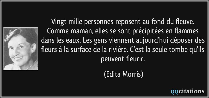 Vingt mille personnes reposent au fond du fleuve. Comme maman, elles se sont précipitées en flammes dans les eaux. Les gens viennent aujourd'hui déposer des fleurs à la surface de la rivière. C'est la seule tombe qu'ils peuvent fleurir.  - Edita Morris