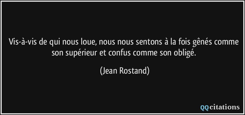 Vis-à-vis de qui nous loue, nous nous sentons à la fois gênés comme son supérieur et confus comme son obligé.  - Jean Rostand