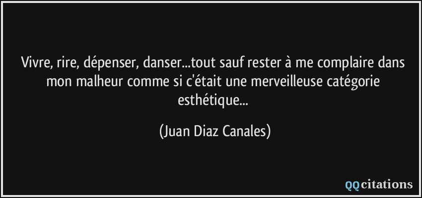 Vivre, rire, dépenser, danser...tout sauf rester à me complaire dans mon malheur comme si c'était une merveilleuse catégorie esthétique...  - Juan Diaz Canales